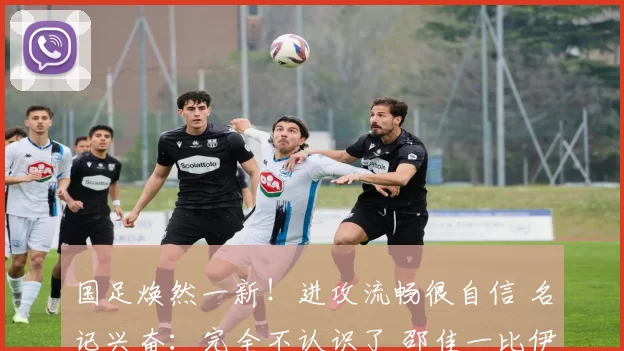 国足焕然一新！进攻流畅很自信 名记兴奋：完全不认识了 邵佳一比伊万强