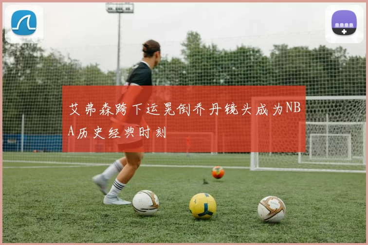 艾弗森跨下运晃倒乔丹镜头成为NBA历史经典时刻