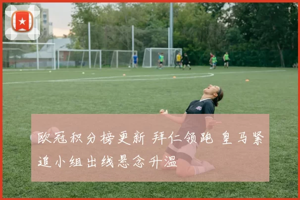 欧冠积分榜更新 拜仁领跑 皇马紧追小组出线悬念升温