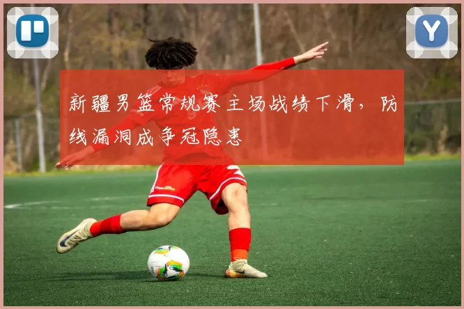 新疆男篮常规赛主场战绩下滑，防线漏洞成争冠隐患