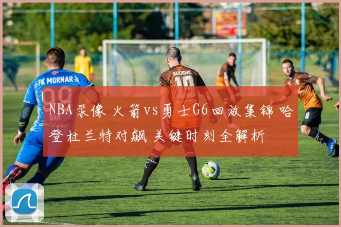 NBA录像 火箭vs勇士G6回放集锦 哈登杜兰特对飙 关键时刻全解析