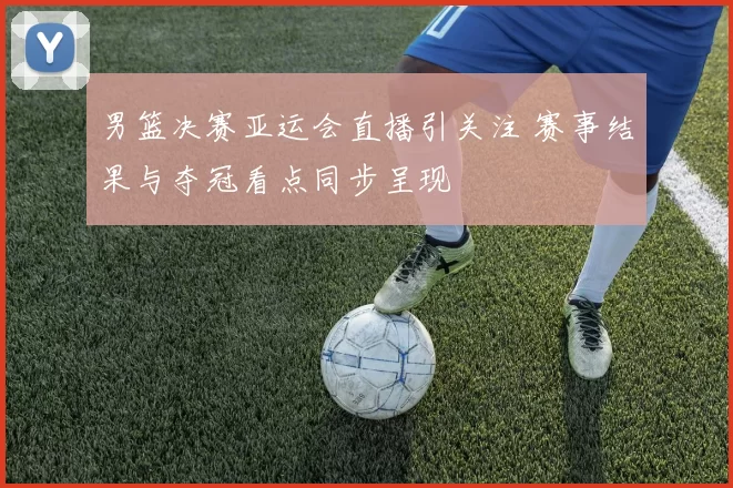 男篮决赛亚运会直播引关注 赛事结果与夺冠看点同步呈现