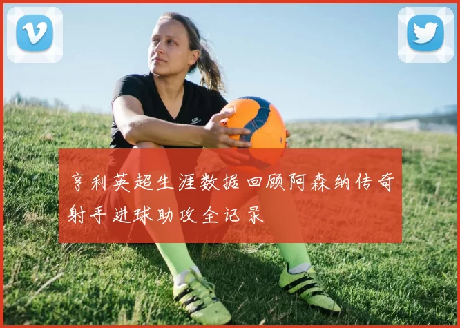 亨利英超生涯数据回顾阿森纳传奇射手进球助攻全记录