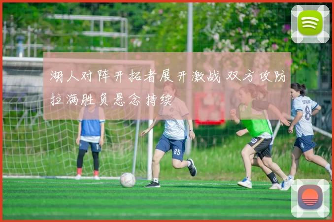 湖人对阵开拓者展开激战 双方攻防拉满胜负悬念持续