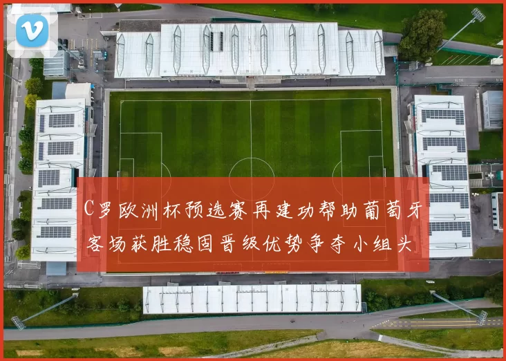 C罗欧洲杯预选赛再建功帮助葡萄牙客场获胜稳固晋级优势争夺小组头名