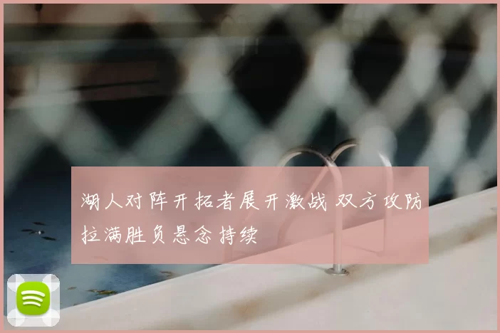 湖人对阵开拓者展开激战 双方攻防拉满胜负悬念持续