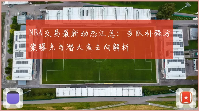 NBA交易最新动态汇总:多队补强方案曝光与潜大鱼去向解析