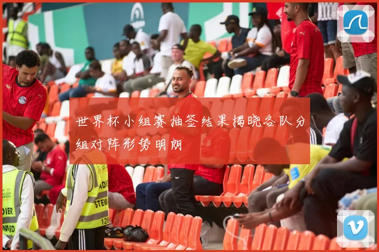 世界杯小组赛抽签结果揭晓各队分组对阵形势明朗