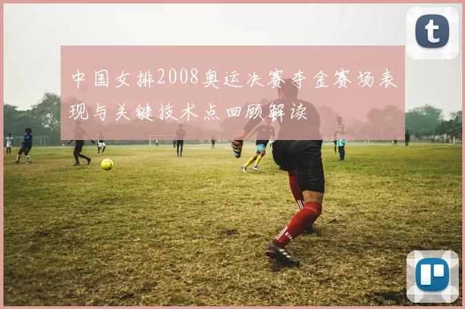 中国女排2008奥运决赛夺金赛场表现与关键技术点回顾解读