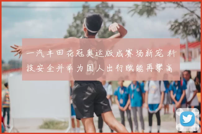 一汽丰田花冠奥运版成赛场新宠 科技安全并举为国人出行赋能再攀高