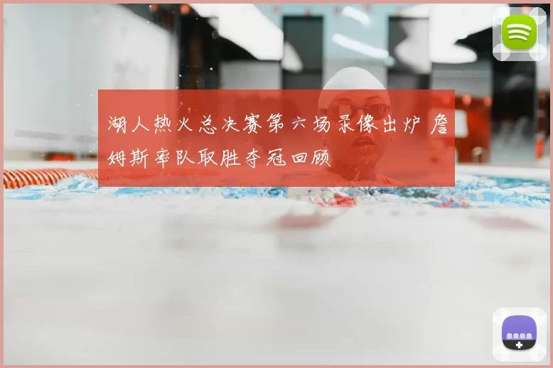 湖人热火总决赛第六场录像出炉 詹姆斯率队取胜夺冠回顾