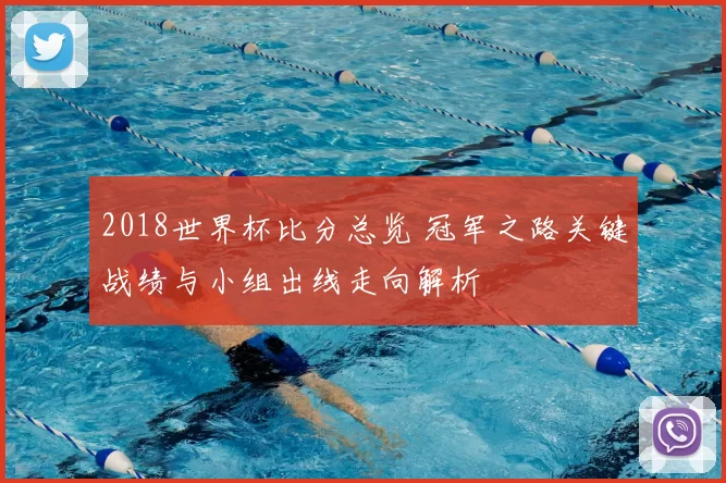 2018世界杯比分总览 冠军之路关键战绩与小组出线走向解析