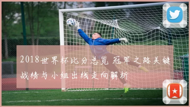 2018世界杯比分总览 冠军之路关键战绩与小组出线走向解析