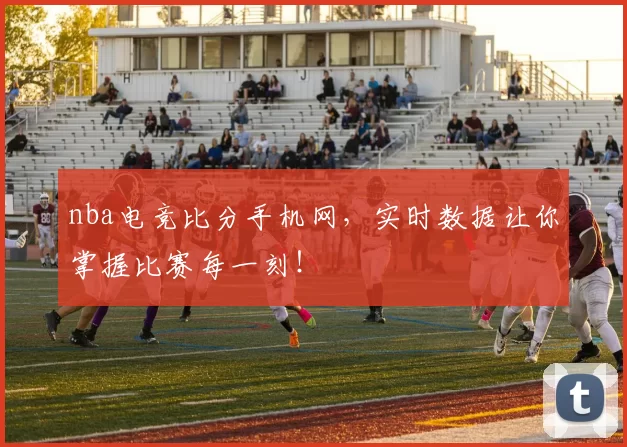 nba电竞比分手机网，实时数据让你掌握比赛每一刻！