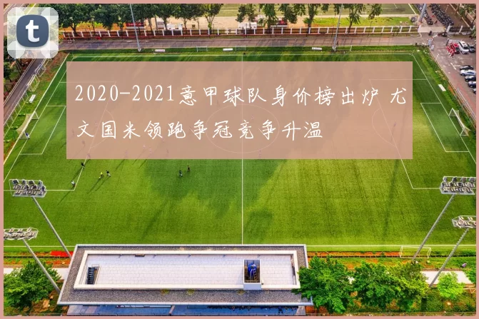 2020-2021意甲球队身价榜出炉 尤文国米领跑争冠竞争升温