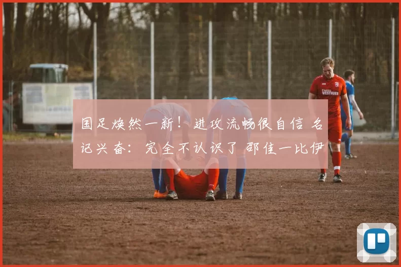 国足焕然一新！进攻流畅很自信 名记兴奋：完全不认识了 邵佳一比伊万强