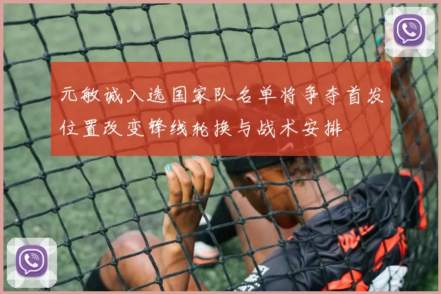 元敏诚入选国家队名单将争夺首发位置改变锋线轮换与战术安排