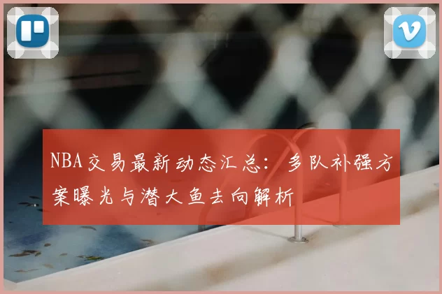 NBA交易最新动态汇总:多队补强方案曝光与潜大鱼去向解析