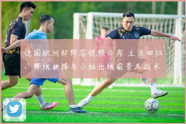 德国欧洲杯阵容视频公布 主力回归、锋线抉择与小组出线前景及战术影响